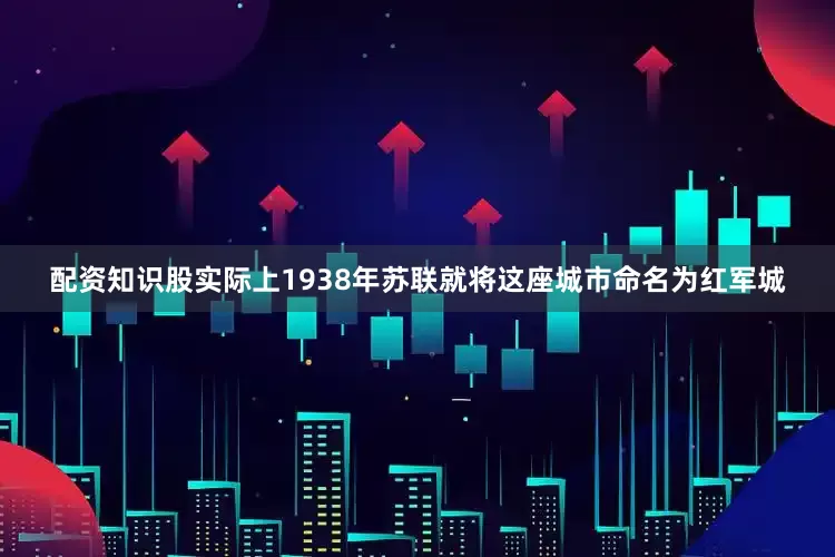 配资知识股实际上1938年苏联就将这座城市命名为红军城