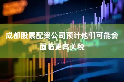 成都股票配资公司预计他们可能会面临更高关税