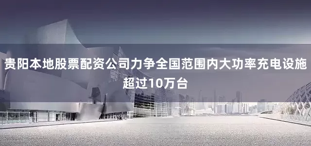 贵阳本地股票配资公司力争全国范围内大功率充电设施超过10万台