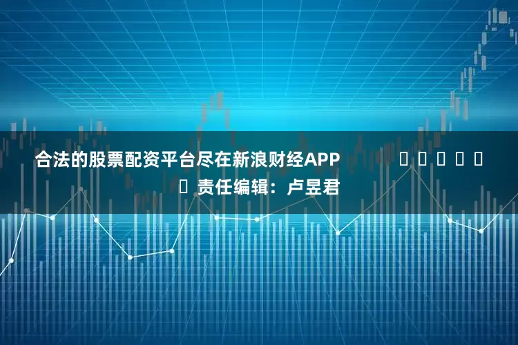 合法的股票配资平台尽在新浪财经APP            						责任编辑：卢昱君