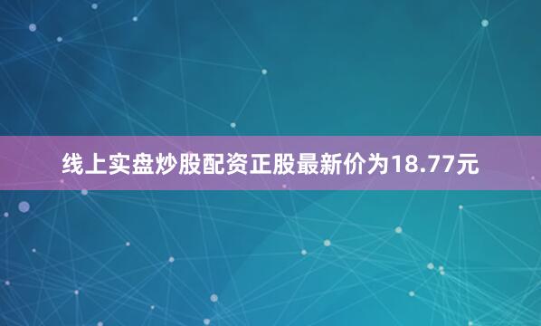 线上实盘炒股配资正股最新价为18.77元