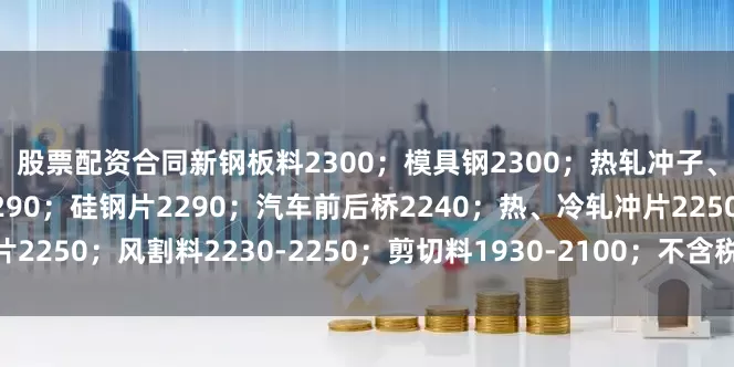 股票配资合同新钢板料2300；模具钢2300；热轧冲子、冷轧冲子、汽车冲片2290；硅钢片2290；汽车前后桥2240；热、冷轧冲片2250；风割料2230-2250；剪切料1930-2100；不含税、具体详见价格表