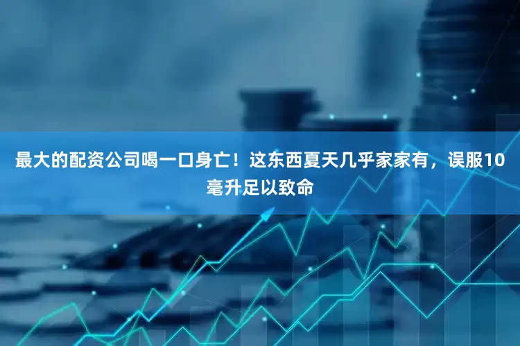 最大的配资公司喝一口身亡！这东西夏天几乎家家有，误服10毫升足以致命