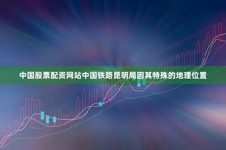 中国股票配资网站中国铁路昆明局因其特殊的地理位置
