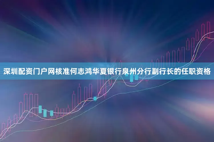 深圳配资门户网核准何志鸿华夏银行泉州分行副行长的任职资格