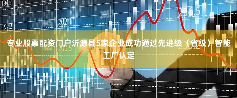专业股票配资门户沂源县5家企业成功通过先进级（省级）智能工厂认定