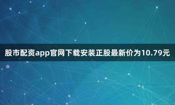股市配资app官网下载安装正股最新价为10.79元