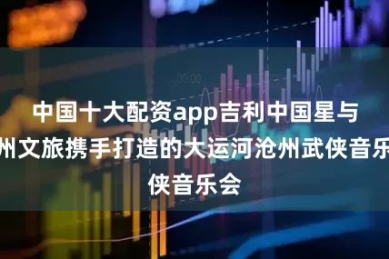 中国十大配资app吉利中国星与沧州文旅携手打造的大运河沧州武侠音乐会