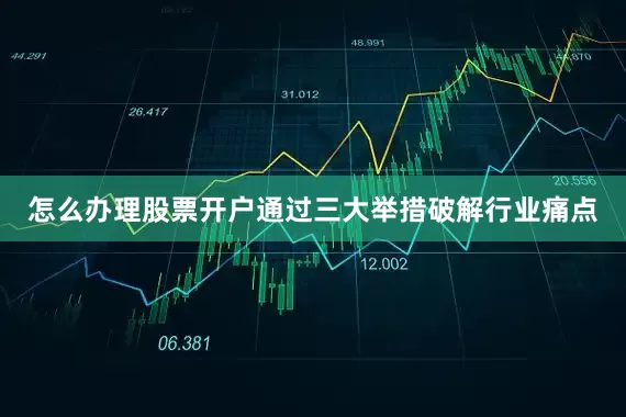 怎么办理股票开户通过三大举措破解行业痛点