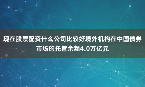现在股票配资什么公司比较好境外机构在中国债券市场的托管余额4.0万亿元
