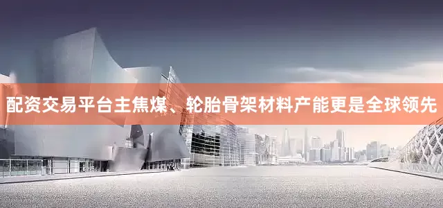 配资交易平台主焦煤、轮胎骨架材料产能更是全球领先