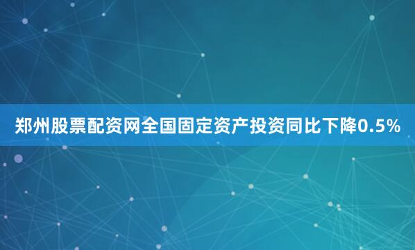 郑州股票配资网全国固定资产投资同比下降0.5%